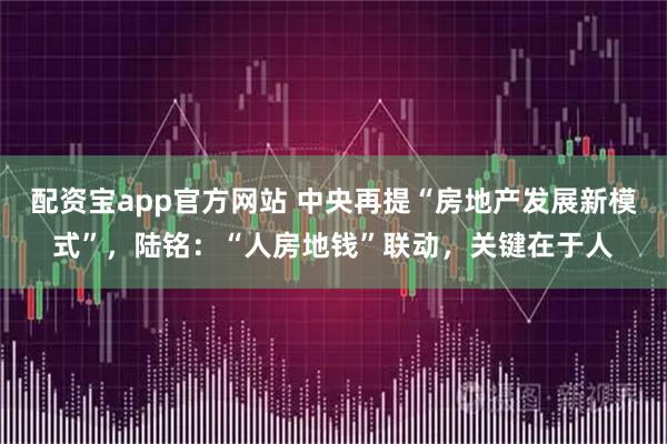配资宝app官方网站 中央再提“房地产发展新模式”，陆铭：“人房地钱”联动，关键在于人