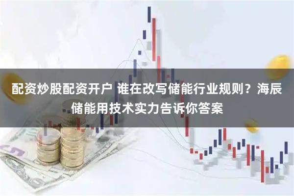 配资炒股配资开户 谁在改写储能行业规则？海辰储能用技术实力告诉你答案
