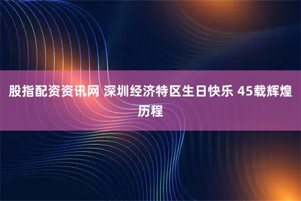 股指配资资讯网 深圳经济特区生日快乐 45载辉煌历程