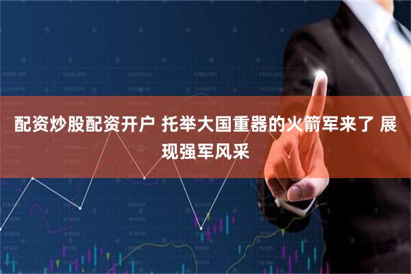 配资炒股配资开户 托举大国重器的火箭军来了 展现强军风采