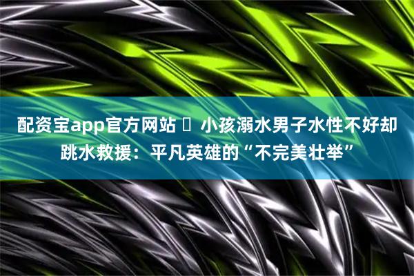 配资宝app官方网站 ​小孩溺水男子水性不好却跳水救援：平凡英雄的“不完美壮举”