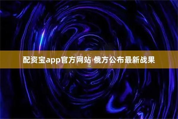 配资宝app官方网站 俄方公布最新战果