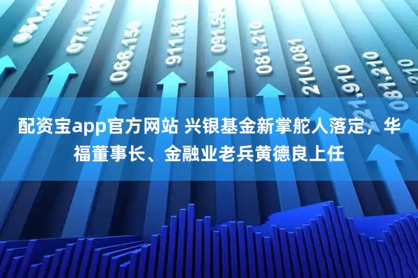 配资宝app官方网站 兴银基金新掌舵人落定，华福董事长、金融业老兵黄德良上任