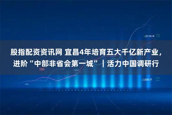 股指配资资讯网 宜昌4年培育五大千亿新产业，进阶“中部非省会第一城”｜活力中国调研行