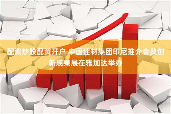 配资炒股配资开户 中国建材集团印尼推介会及创新成果展在雅加达举办