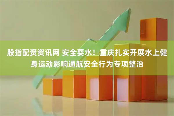 股指配资资讯网 安全耍水！重庆扎实开展水上健身运动影响通航安全行为专项整治