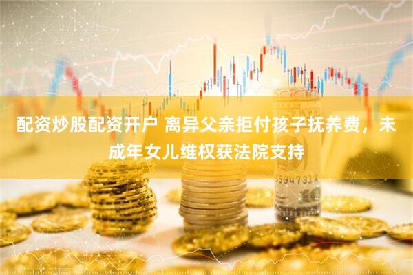 配资炒股配资开户 离异父亲拒付孩子抚养费，未成年女儿维权获法院支持