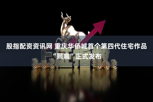 股指配资资讯网 重庆华侨城首个第四代住宅作品“熙宸”正式发布