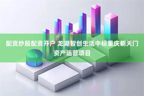 配资炒股配资开户 龙湖智创生活中标重庆朝天门资产运营项目