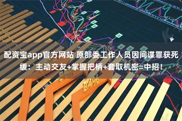 配资宝app官方网站 原部委工作人员因间谍罪获死缓：主动交友+掌握把柄+套取机密=中招！