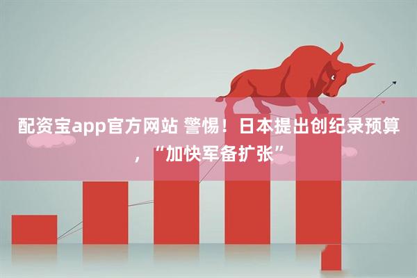 配资宝app官方网站 警惕！日本提出创纪录预算，“加快军备扩张”