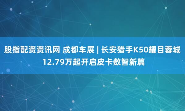 股指配资资讯网 成都车展 | 长安猎手K50耀目蓉城 12.79万起开启皮卡数智新篇