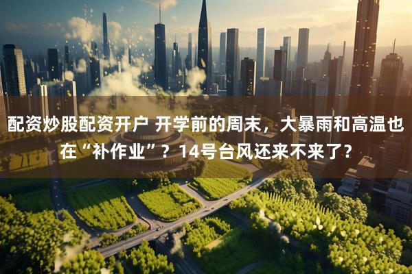 配资炒股配资开户 开学前的周末，大暴雨和高温也在“补作业”？14号台风还来不来了？