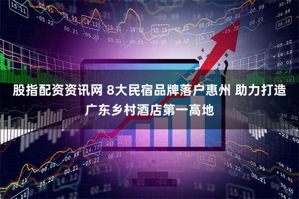 股指配资资讯网 8大民宿品牌落户惠州 助力打造广东乡村酒店第一高地