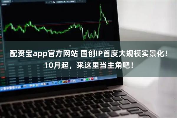 配资宝app官方网站 国创IP首度大规模实景化！10月起，来这里当主角吧！