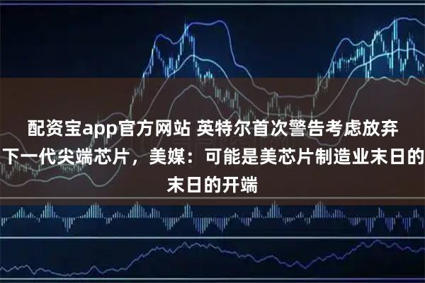 配资宝app官方网站 英特尔首次警告考虑放弃研发下一代尖端芯片，美媒：可能是美芯片制造业末日的开端