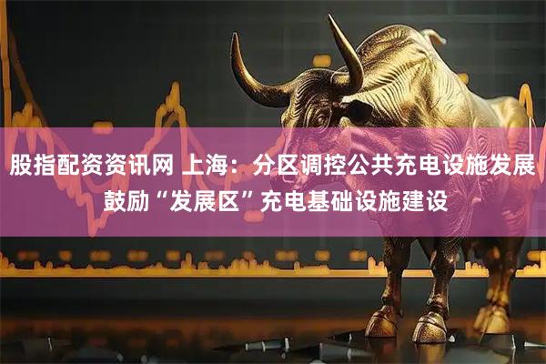 股指配资资讯网 上海：分区调控公共充电设施发展 鼓励“发展区”充电基础设施建设