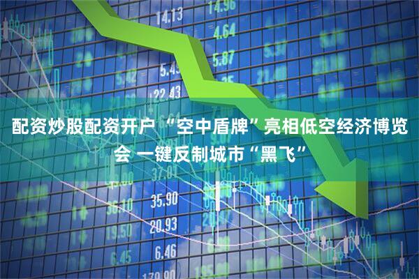配资炒股配资开户 “空中盾牌”亮相低空经济博览会 一键反制城市“黑飞”