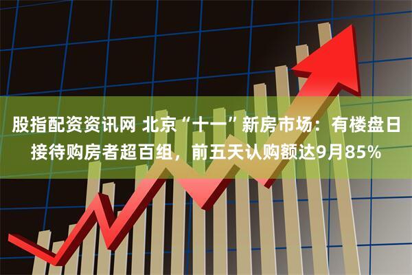 股指配资资讯网 北京“十一”新房市场：有楼盘日接待购房者超百组，前五天认购额达9月85%