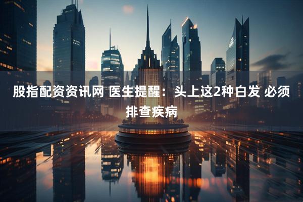 股指配资资讯网 医生提醒：头上这2种白发 必须排查疾病