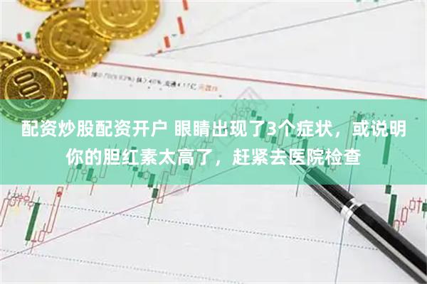 配资炒股配资开户 眼睛出现了3个症状，或说明你的胆红素太高了，赶紧去医院检查