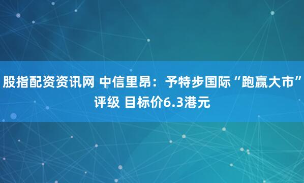 股指配资资讯网 中信里昂：予特步国际“跑赢大市”评级 目标价6.3港元