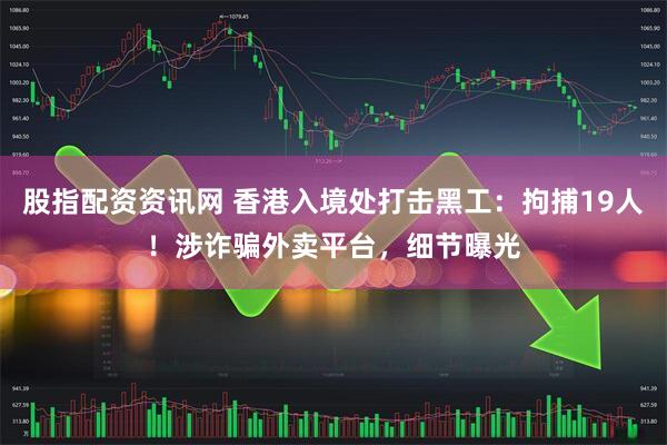 股指配资资讯网 香港入境处打击黑工：拘捕19人！涉诈骗外卖平台，细节曝光