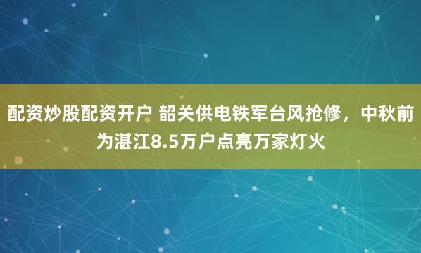 配资炒股配资开户 韶关供电铁军台风抢修，中秋前为湛江8.5万户点亮万家灯火
