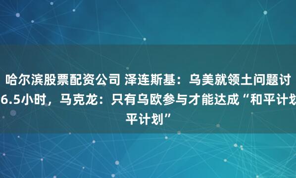 哈尔滨股票配资公司 泽连斯基：乌美就领土问题讨论6.5小时，马克龙：只有乌欧参与才能达成“和平计划”