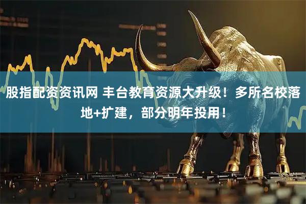 股指配资资讯网 丰台教育资源大升级！多所名校落地+扩建，部分明年投用！