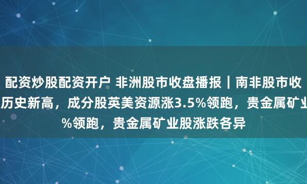 配资炒股配资开户 非洲股市收盘播报｜南非股市收涨约0.6%创历史新高，成分股英美资源涨3.5%领跑，贵金属矿业股涨跌各异