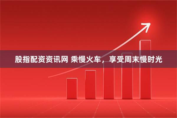 股指配资资讯网 乘慢火车，享受周末慢时光
