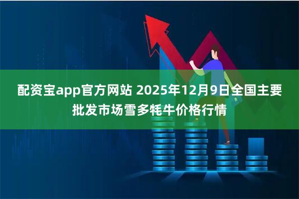 配资宝app官方网站 2025年12月9日全国主要批发市场雪多牦牛价格行情