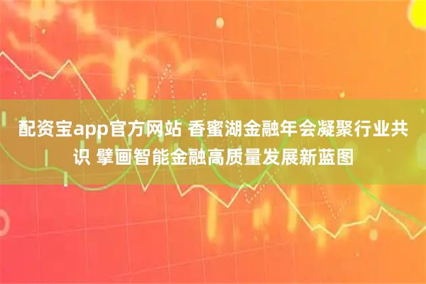 配资宝app官方网站 香蜜湖金融年会凝聚行业共识 擘画智能金融高质量发展新蓝图
