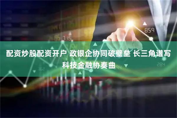 配资炒股配资开户 政银企协同破壁垒 长三角谱写科技金融协奏曲