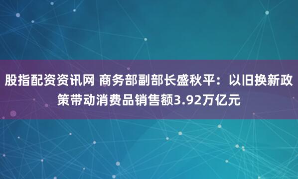 股指配资资讯网 商务部副部长盛秋平：以旧换新政策带动消费品销售额3.92万亿元