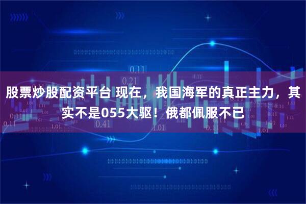股票炒股配资平台 现在，我国海军的真正主力，其实不是055大驱！俄都佩服不已