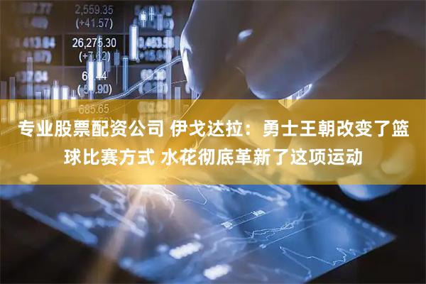 专业股票配资公司 伊戈达拉：勇士王朝改变了篮球比赛方式 水花彻底革新了这项运动