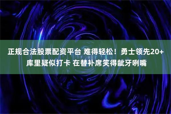 正规合法股票配资平台 难得轻松！勇士领先20+ 库里疑似打卡 在替补席笑得龇牙咧嘴