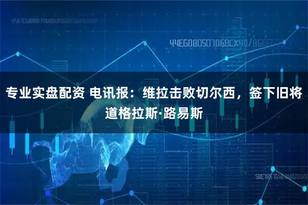 专业实盘配资 电讯报：维拉击败切尔西，签下旧将道格拉斯·路易斯