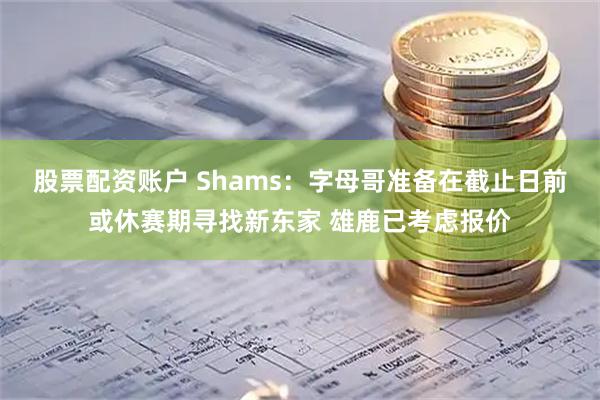 股票配资账户 Shams：字母哥准备在截止日前或休赛期寻找新东家 雄鹿已考虑报价