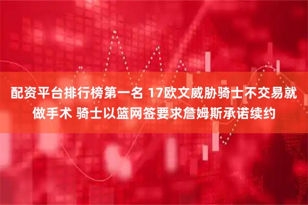 配资平台排行榜第一名 17欧文威胁骑士不交易就做手术 骑士以篮网签要求詹姆斯承诺续约