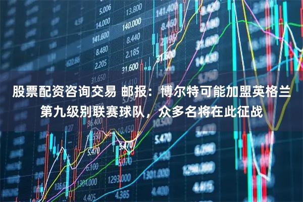 股票配资咨询交易 邮报：博尔特可能加盟英格兰第九级别联赛球队，众多名将在此征战