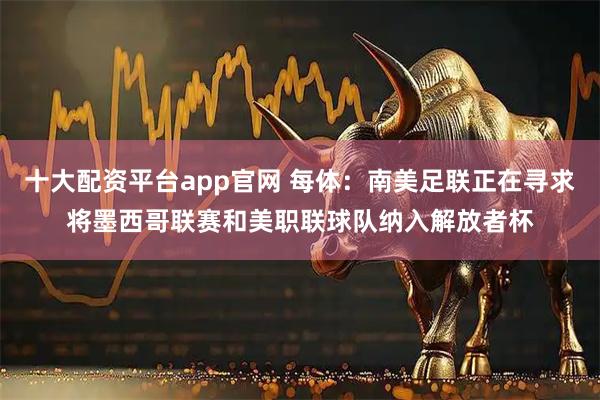 十大配资平台app官网 每体：南美足联正在寻求将墨西哥联赛和美职联球队纳入解放者杯