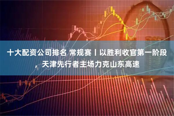 十大配资公司排名 常规赛丨以胜利收官第一阶段，天津先行者主场力克山东高速