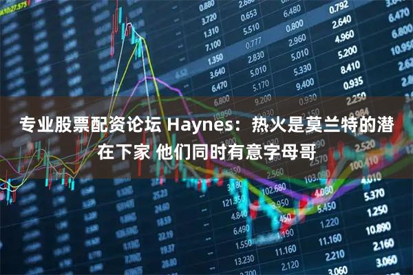 专业股票配资论坛 Haynes：热火是莫兰特的潜在下家 他们同时有意字母哥