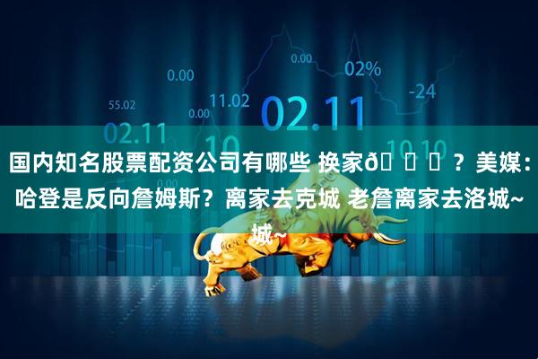 国内知名股票配资公司有哪些 换家💀？美媒：哈登是反向詹姆斯？离家去克城 老詹离家去洛城~