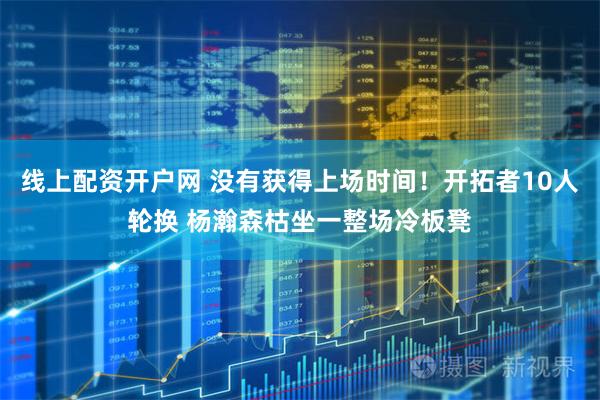 线上配资开户网 没有获得上场时间！开拓者10人轮换 杨瀚森枯坐一整场冷板凳