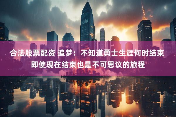 合法股票配资 追梦：不知道勇士生涯何时结束 即使现在结束也是不可思议的旅程