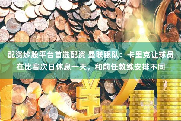 配资炒股平台首选配资 曼联跟队：卡里克让球员在比赛次日休息一天，和前任教练安排不同